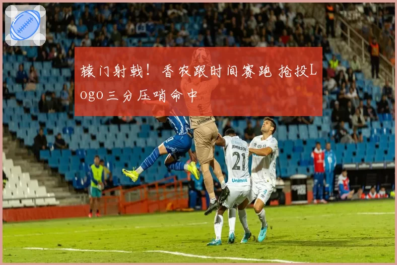 辕门射戟！香农跟时间赛跑 抢投Logo三分压哨命中