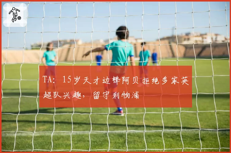 TA：15岁天才边锋阿贝拒绝多家英超队兴趣，留守利物浦