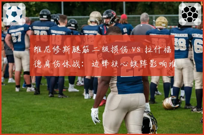 维尼修斯腿筋二级损伤 vs 拉什福德肩伤休战：边锋核心缺阵影响谁更大？