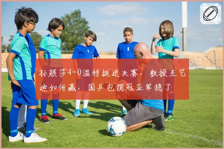 孙颖莎4-0温特挺进决赛,教授王艺迪如何赢,国乒包揽冠亚军稳了