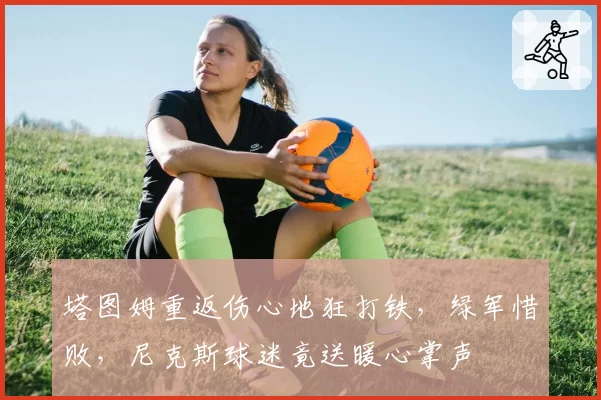 塔图姆重返伤心地狂打铁，绿军惜败，尼克斯球迷竟送暖心掌声