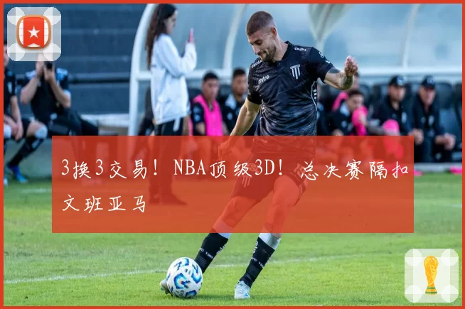 3换3交易!NBA顶级3D!总决赛隔扣文班亚马