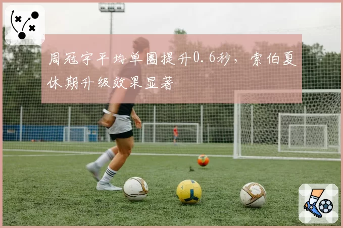 周冠宇平均单圈提升0.6秒,索伯夏休期升级效果显著