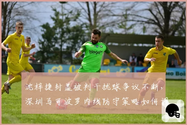 沈梓捷封盖被判干扰球争议不断,深圳马可波罗内线防守策略如何调整?