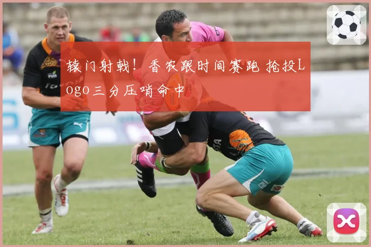 辕门射戟！香农跟时间赛跑 抢投Logo三分压哨命中