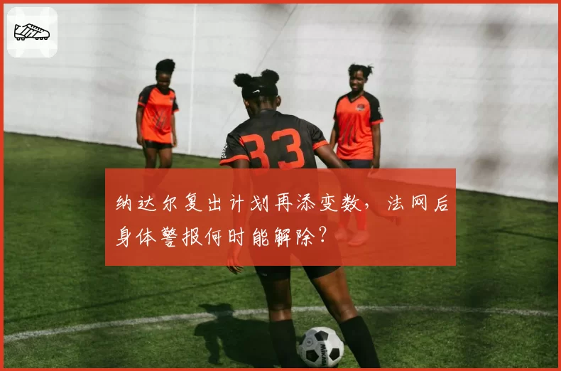 纳达尔复出计划再添变数,法网后身体警报何时能解除?