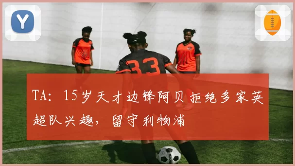 TA：15岁天才边锋阿贝拒绝多家英超队兴趣，留守利物浦