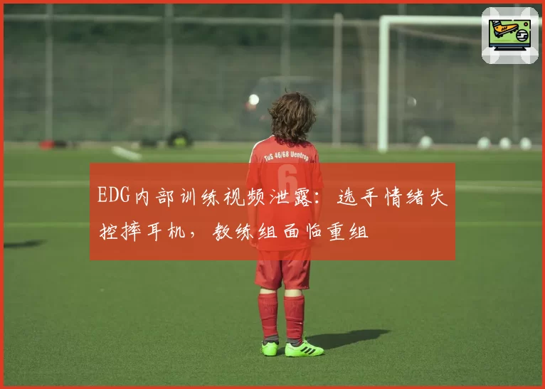 EDG内部训练视频泄露：选手情绪失控摔耳机，教练组面临重组